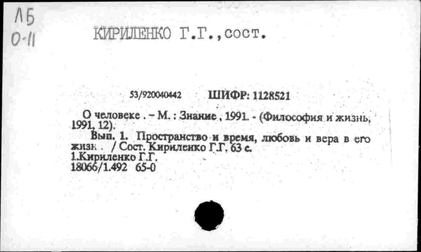 ﻿КИРИЛЕНКО Г.Г.,сост.
53/920040442 ШИФР: 1128521
1991 Чи)°ВеКе ‘ ~ М-: Знание, 1991. - (Философия и жизнь,
Вып. 1. Пространство и время, любовь и вера в его жизк / Сост. Кириленко ГГ. 63 с.
1 .Кириленко Г.Г.	> ’
18066/1.492 65-0